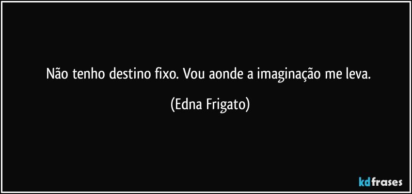 Não tenho destino fixo. Vou aonde a imaginação me leva. (Edna Frigato)