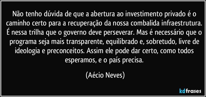 Não tenho dúvida de que a abertura ao investimento privado é o caminho certo para a recuperação da nossa combalida infraestrutura. É nessa trilha que o governo deve perseverar. Mas é necessário que o programa seja mais transparente, equilibrado e, sobretudo, livre de ideologia e preconceitos. Assim ele pode dar certo, como todos esperamos, e o país precisa. (Aécio Neves)