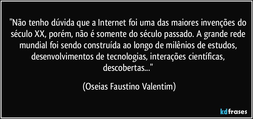 "Não tenho dúvida que a Internet foi uma das maiores invenções do século XX, porém, não é somente do século passado. A grande rede mundial foi sendo construída ao longo de milênios de estudos, desenvolvimentos de tecnologias, interações científicas, descobertas..." (Oseias Faustino Valentim)