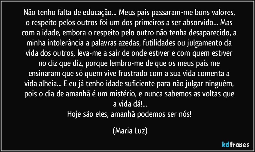 Não tenho falta de educação... Meus pais passaram-me bons valores, o respeito pelos outros foi um dos primeiros a ser absorvido... Mas com a idade, embora o respeito pelo outro não tenha desaparecido, a minha intolerância a palavras azedas, futilidades ou julgamento da vida dos outros, leva-me a sair de onde estiver e com quem estiver no diz que diz, porque lembro-me de que os meus pais me ensinaram que só quem vive frustrado com a sua vida comenta a vida alheia... E eu já tenho idade suficiente para  não julgar ninguém, pois o dia de amanhã é um mistério, e nunca sabemos as voltas que a vida dá!...
Hoje são eles, amanhã podemos ser nós! (Maria Luz)