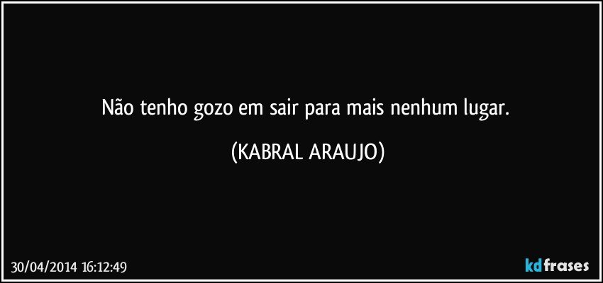 Não tenho gozo em sair para mais nenhum lugar. (KABRAL ARAUJO)