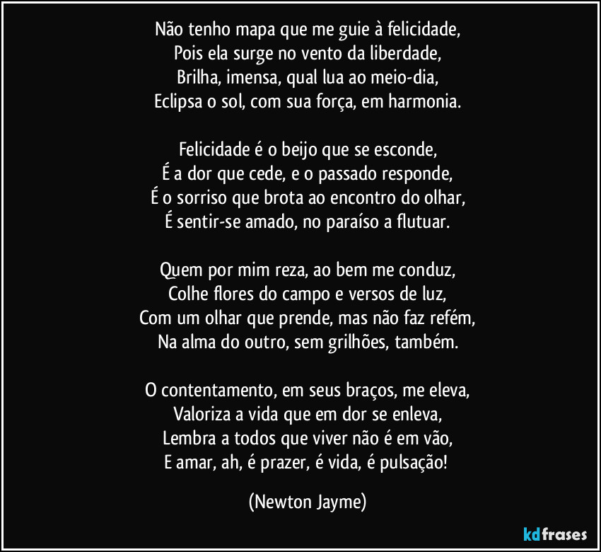 Não tenho mapa que me guie à felicidade,
Pois ela surge no vento da liberdade,
Brilha, imensa, qual lua ao meio-dia,
Eclipsa o sol, com sua força, em harmonia.
Felicidade é o beijo que se esconde,
É a dor que cede, e o passado responde,
É o sorriso que brota ao encontro do olhar,
É sentir-se amado, no paraíso a flutuar.
Quem por mim reza, ao bem me conduz,
Colhe flores do campo e versos de luz,
Com um olhar que prende, mas não faz refém,
Na alma do outro, sem grilhões, também.
O contentamento, em seus braços, me eleva,
Valoriza a vida que em dor se enleva,
Lembra a todos que viver não é em vão,
E amar, ah, é prazer, é vida, é pulsação! (Newton Jayme)