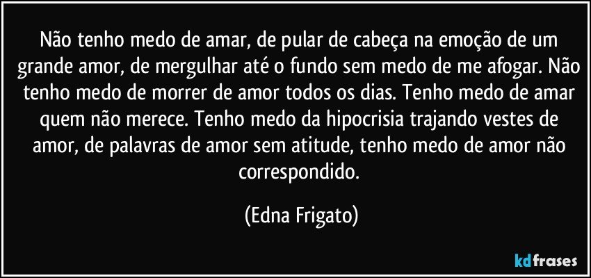 Não tenho medo de amar, de pular de cabeça na emoção de um grande amor, de mergulhar até o fundo sem medo de me afogar. Não tenho medo de morrer de amor todos os dias. Tenho medo de amar quem não merece. Tenho medo da hipocrisia trajando vestes de amor, de palavras de amor sem atitude, tenho medo de amor não correspondido. (Edna Frigato)