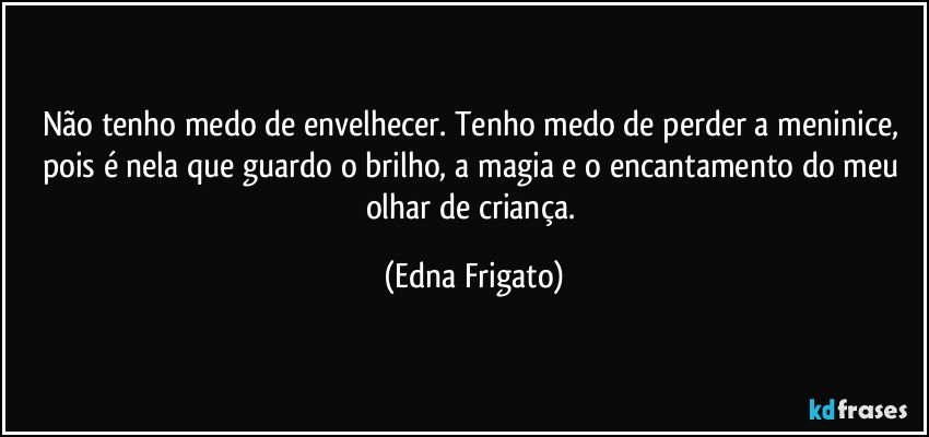 Não tenho medo de envelhecer. Tenho medo de perder a meninice, pois é nela que guardo o brilho, a magia e o encantamento do meu olhar de criança. (Edna Frigato)