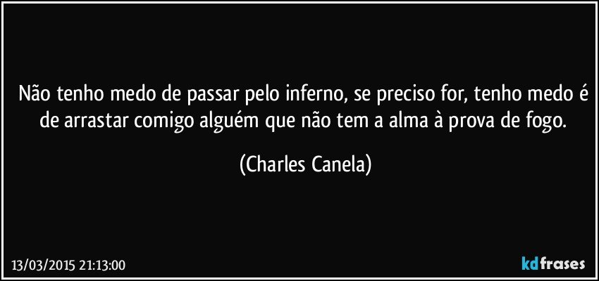 Não tenho medo de passar pelo inferno, se preciso for, tenho medo é de arrastar comigo alguém que não tem a alma à prova de fogo. (Charles Canela)