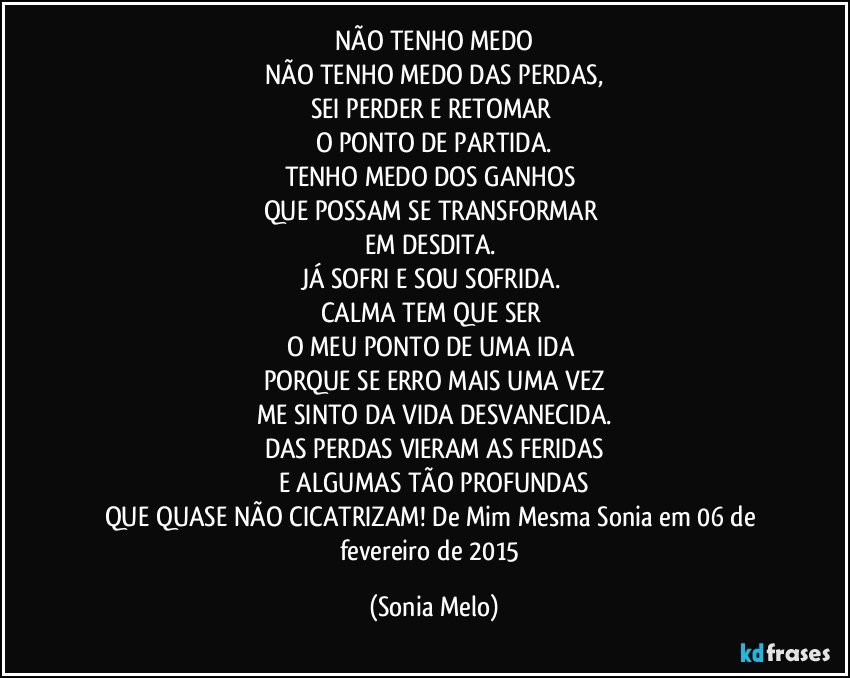 NÃO TENHO MEDO
NÃO TENHO MEDO DAS PERDAS,
SEI PERDER E RETOMAR 
O PONTO DE PARTIDA.
TENHO MEDO DOS GANHOS 
QUE POSSAM SE TRANSFORMAR 
EM DESDITA. 
JÁ SOFRI E SOU SOFRIDA. 
CALMA TEM QUE SER 
O MEU PONTO DE UMA IDA 
PORQUE SE ERRO MAIS UMA VEZ
ME SINTO DA VIDA DESVANECIDA.
DAS PERDAS VIERAM AS FERIDAS
E ALGUMAS TÃO PROFUNDAS
QUE QUASE NÃO CICATRIZAM! De Mim Mesma Sonia em 06 de fevereiro de 2015 (Sonia Melo)