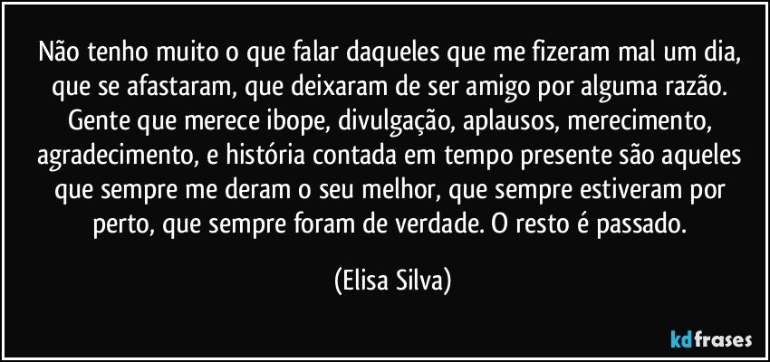 Não tenho muito o que falar daqueles que me fizeram mal um dia, que se afastaram, que deixaram de ser amigo por alguma razão. Gente que merece ibope, divulgação, aplausos, merecimento, agradecimento, e história contada em tempo presente são aqueles que sempre me deram o seu melhor, que sempre estiveram por perto, que sempre foram de verdade. O resto é passado. (Elisa Silva)