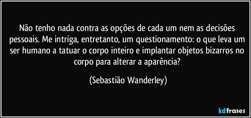 Não tenho nada contra as opções de cada um nem as decisões pessoais. Me intriga, entretanto, um questionamento: o que leva um ser humano a tatuar o corpo inteiro e implantar objetos bizarros no corpo para alterar a aparência? (Sebastião Wanderley)