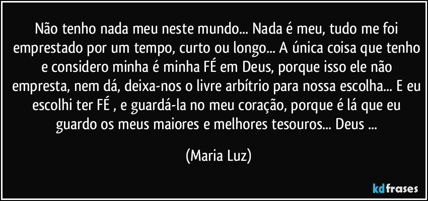 Não tenho nada meu neste mundo... Nada é meu, tudo me foi emprestado por um tempo, curto ou longo... A única coisa que tenho e considero minha é minha FÉ em Deus, porque isso ele não empresta, nem dá, deixa-nos o livre arbítrio para nossa escolha... E eu escolhi ter FÉ , e guardá-la no meu coração, porque é lá que eu guardo os meus maiores e melhores tesouros... Deus ... (Maria Luz)