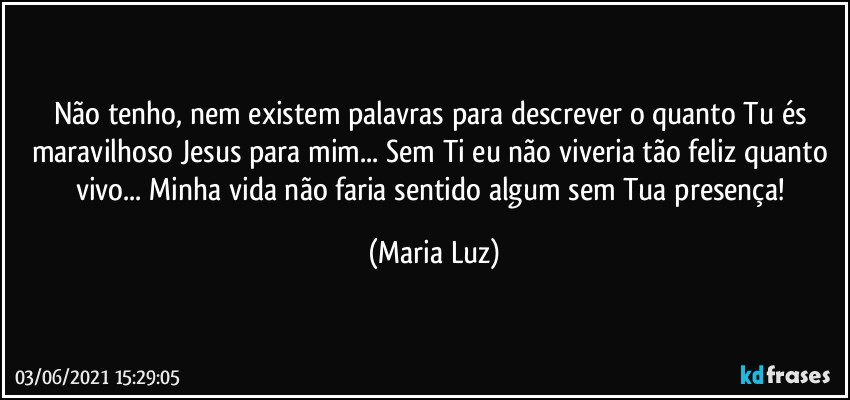 Não tenho, nem existem palavras para descrever o quanto Tu és maravilhoso Jesus para mim... Sem Ti eu não viveria tão feliz quanto vivo... Minha vida não faria sentido algum sem Tua presença! (Maria Luz)