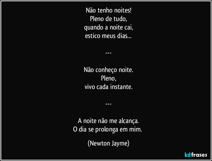 Não tenho noites!
Pleno de tudo,
quando a noite cai,
estico meus dias...

---

Não conheço noite.
Pleno,
vivo cada instante.

---

A noite não me alcança.
O dia se prolonga em mim. (Newton Jayme)