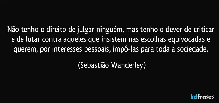 Não tenho o direito de julgar ninguém, mas tenho o dever de criticar e de lutar contra aqueles que insistem nas escolhas equivocadas e querem, por interesses pessoais, impô-las para toda a sociedade. (Sebastião Wanderley)