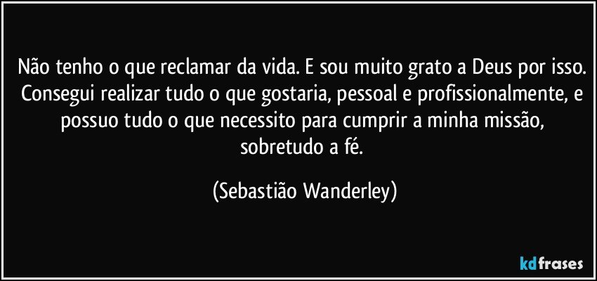 Não tenho o que reclamar da vida. E sou muito grato a Deus por isso. Consegui realizar tudo o que gostaria, pessoal e profissionalmente, e possuo tudo o que necessito para cumprir a minha missão, sobretudo a fé. (Sebastião Wanderley)