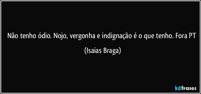 Não tenho ódio. Nojo, vergonha e indignação é o que tenho. Fora PT (Isaias Braga)