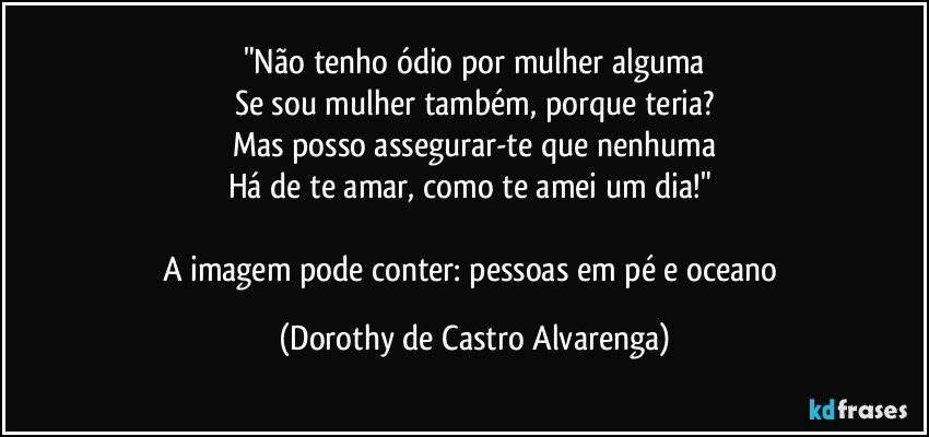 "Não tenho ódio por mulher alguma
Se sou mulher também, porque teria?
Mas posso assegurar-te que nenhuma
Há de te amar, como te amei um dia!" 

A imagem pode conter: pessoas em pé e oceano (Dorothy de Castro Alvarenga)