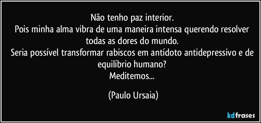 Não tenho paz interior. 
Pois minha alma vibra de uma maneira intensa querendo resolver todas as dores do mundo. 
Seria possível transformar rabiscos em antídoto antidepressivo e de equilíbrio humano? 
Meditemos... (Paulo Ursaia)