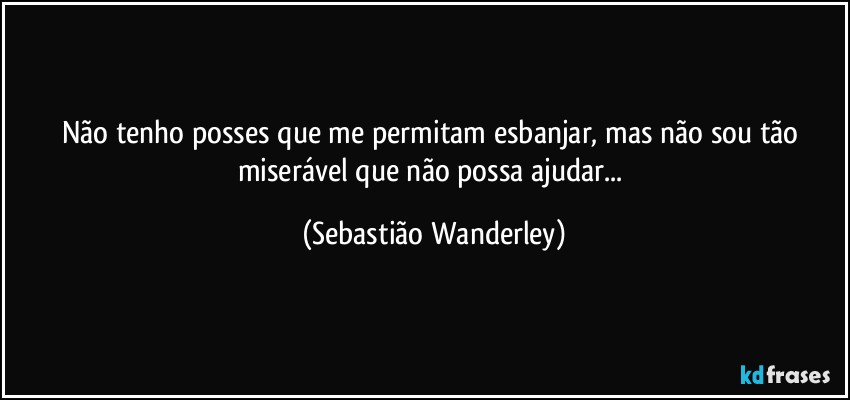 Não tenho posses que me permitam esbanjar, mas não sou tão miserável que não possa ajudar... (Sebastião Wanderley)