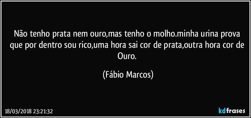 Não tenho prata nem ouro,mas tenho o molho.minha urina prova que por dentro sou rico,uma hora sai cor de prata,outra hora cor de Ouro. (Fábio Marcos)