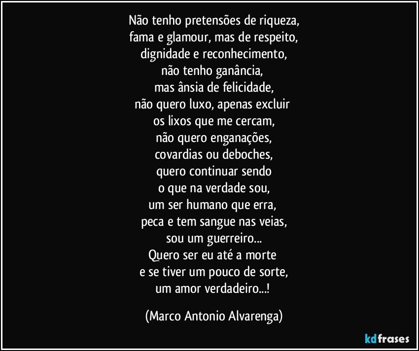 Não tenho pretensões de riqueza,
 fama e glamour, mas de respeito, 
dignidade e reconhecimento,
não tenho ganância, 
mas ânsia de felicidade,
não quero luxo, apenas excluir 
os lixos que me cercam,
não quero enganações,
covardias ou deboches,
quero continuar sendo
o que na verdade sou,
um ser humano que erra, 
peca e tem sangue nas veias,
sou um guerreiro...
Quero ser eu até a morte 
e se tiver um pouco de sorte,
um amor verdadeiro...! (Marco Antonio Alvarenga)