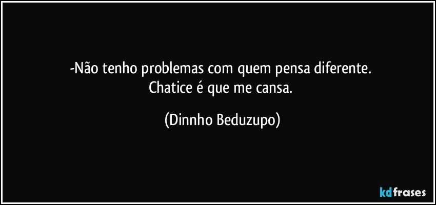 -Não tenho problemas com quem pensa diferente. 
Chatice é que me cansa. (Dinnho Beduzupo)