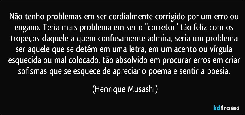 Não tenho problemas em ser cordialmente corrigido por um erro ou engano. Teria mais problema em ser o "corretor" tão feliz com os tropeços daquele a quem confusamente admira, seria um problema  ser aquele que se detém em uma letra, em um acento ou vírgula esquecida ou mal colocado, tão absolvido em procurar erros em criar sofismas que se esquece de apreciar o poema e sentir a poesia. (Henrique Musashi)