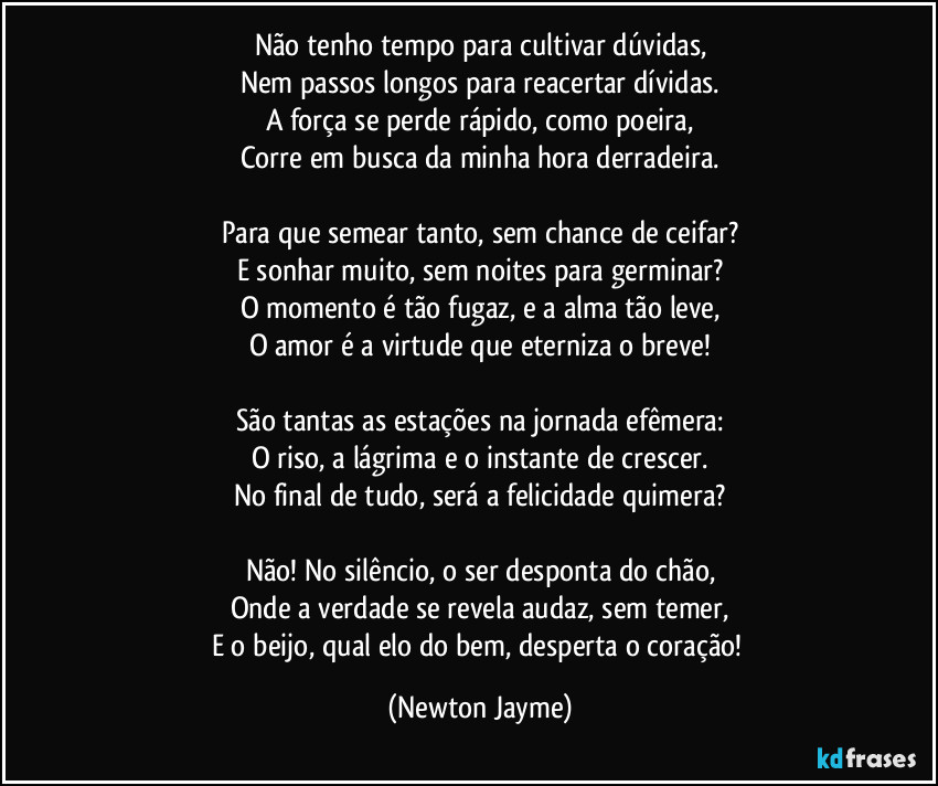 Não tenho tempo para cultivar dúvidas,
Nem passos longos para reacertar dívidas.
A força se perde rápido, como poeira,
Corre em busca da minha hora derradeira.

Para que semear tanto, sem chance de ceifar?
E sonhar muito, sem noites para germinar?
O momento é tão fugaz, e a alma tão leve,
O amor é a virtude que eterniza o breve!

São tantas as estações na jornada efêmera:
O riso, a lágrima e o instante de crescer.
No final de tudo, será a felicidade quimera?

Não! No silêncio, o ser desponta do chão,
Onde a verdade se revela audaz, sem temer,
E o beijo, qual elo do bem, desperta o coração! (Newton Jayme)