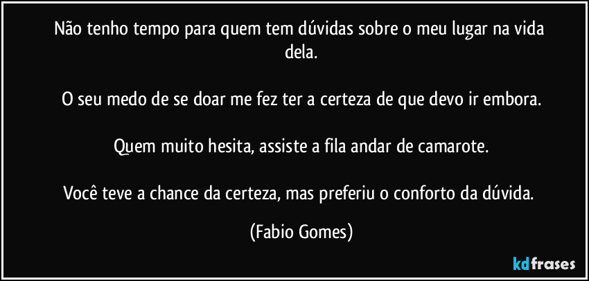 Não tenho tempo para quem tem dúvidas sobre o meu lugar na vida dela.

O seu medo de se doar me fez ter a certeza de que devo ir embora.

Quem muito hesita, assiste a fila andar de camarote.

Você teve a chance da certeza, mas preferiu o conforto da dúvida. (Fabio Gomes)