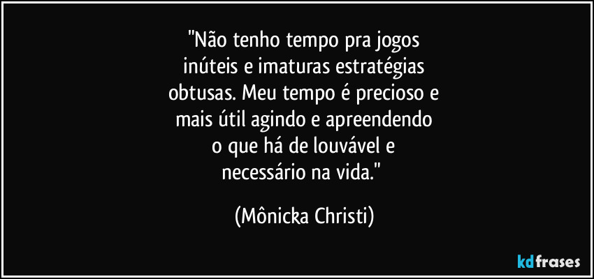 "Não tenho tempo pra jogos
inúteis e imaturas estratégias
obtusas. Meu tempo é precioso e
mais útil agindo e apreendendo
o que há de louvável e
necessário na vida." (Mônicka Christi)