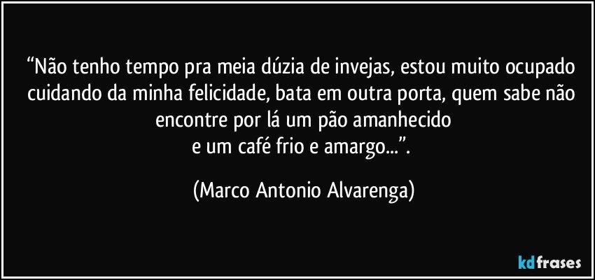 “Não tenho tempo pra meia dúzia de invejas, estou muito ocupado cuidando da minha felicidade, bata em outra porta, quem sabe não encontre por lá um pão amanhecido
e um café frio e amargo...”. (Marco Antonio Alvarenga)