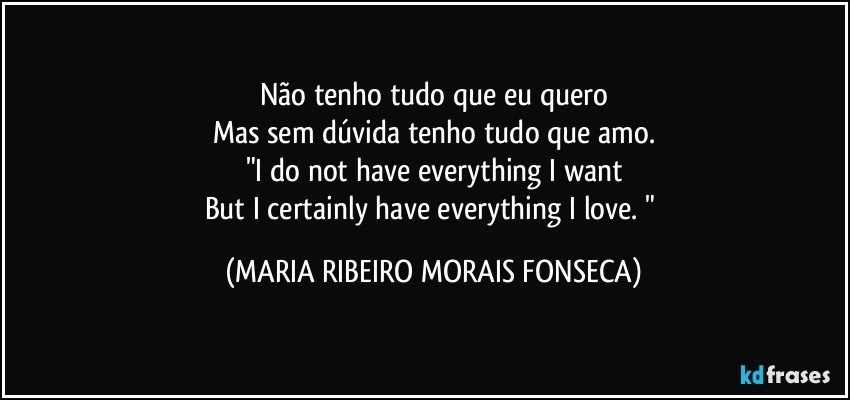 Não tenho tudo que eu quero
Mas sem dúvida tenho tudo que amo.
"I do not have everything I want
But I certainly have everything I love. " (MARIA RIBEIRO MORAIS FONSECA)