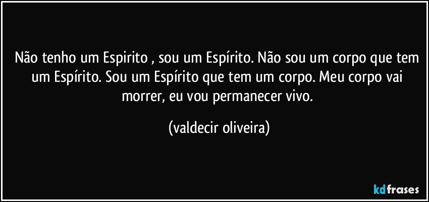 Não tenho um Espirito⁠, sou um Espírito. Não sou um corpo que tem um Espírito. Sou um Espírito que tem um corpo. Meu corpo vai morrer, eu vou permanecer vivo. (valdecir oliveira)