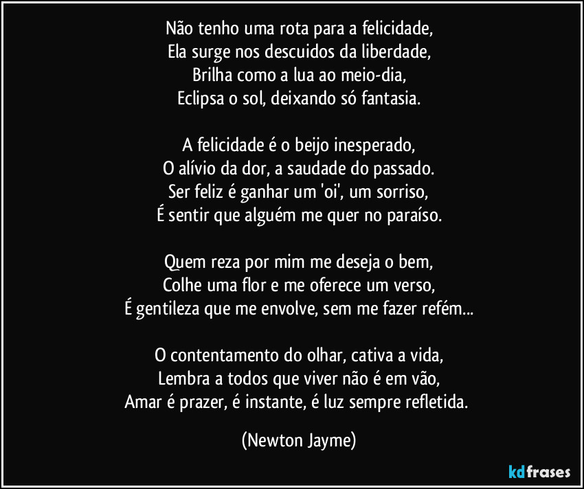 Não tenho uma rota para a felicidade,
Ela surge nos descuidos da liberdade,
Brilha como a lua ao meio-dia,
Eclipsa o sol, deixando só fantasia.
A felicidade é o beijo inesperado,
O alívio da dor, a saudade do passado.
Ser feliz é ganhar um 'oi', um sorriso,
É sentir que alguém me quer no paraíso.
Quem reza por mim me deseja o bem,
Colhe uma flor e me oferece um verso,
É gentileza que me envolve, sem me fazer refém...
O contentamento do olhar, cativa a vida,
Lembra a todos que viver não é em vão,
Amar é prazer, é instante, é luz sempre refletida. (Newton Jayme)