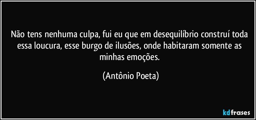 Não tens nenhuma culpa, fui eu que em desequilíbrio construí toda essa loucura, esse burgo de ilusões, onde habitaram somente as minhas emoções. (Antônio Poeta)