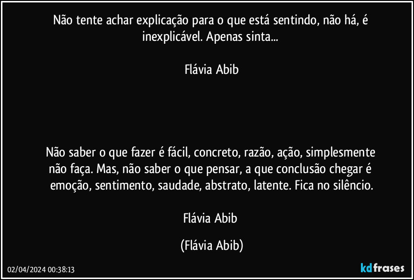 Não tente achar explicação para o que está sentindo, não há, é inexplicável. Apenas sinta... 

Flávia Abib




Não saber o que fazer é fácil, concreto, razão, ação, simplesmente não faça. Mas, não saber o que pensar, a que conclusão chegar é emoção, sentimento, saudade, abstrato, latente. Fica no silêncio.

Flávia Abib (Flávia Abib)