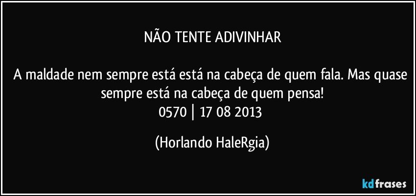 NÃO TENTE ADIVINHAR

A maldade nem sempre está está na cabeça de quem fala. Mas quase sempre está na cabeça de quem pensa!
0570 | 17/08/2013 (Horlando HaleRgia)