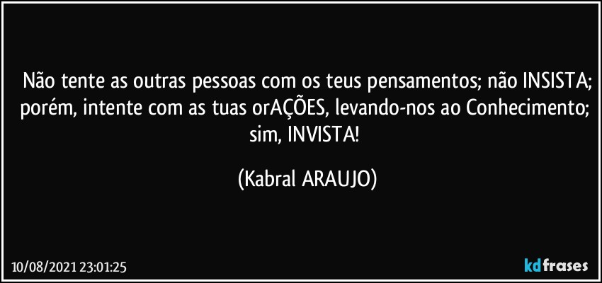 Não tente as outras pessoas com os teus pensamentos; não INSISTA;
porém, intente com as tuas orAÇÕES, levando-nos ao Conhecimento; sim, INVISTA! (KABRAL ARAUJO)