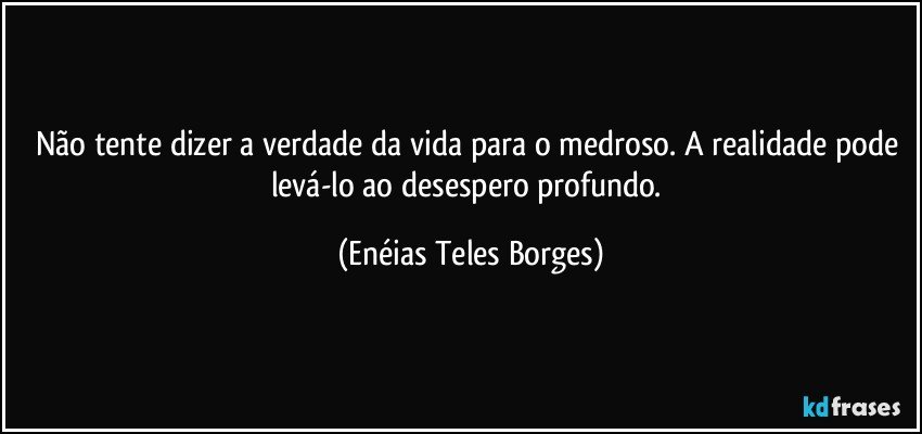 Não tente dizer a verdade da vida para o medroso. A realidade pode levá-lo ao desespero profundo. (Enéias Teles Borges)