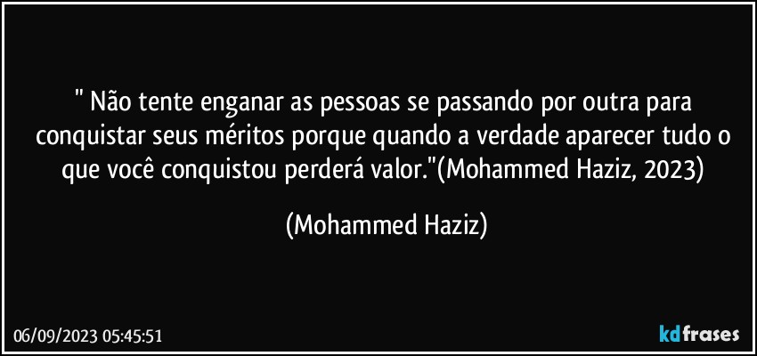 " Não tente enganar as pessoas se passando por outra para conquistar seus méritos porque quando a verdade aparecer tudo o que você conquistou perderá valor."(Mohammed Haziz, 2023) (Mohammed Haziz)
