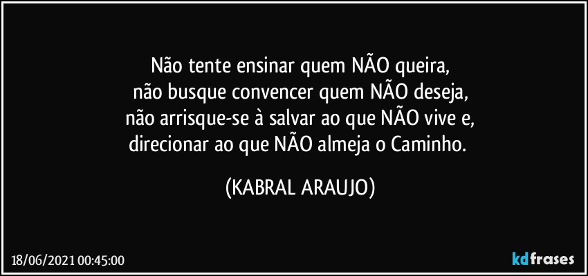 Não tente ensinar quem NÃO queira,
não busque convencer quem NÃO deseja,
não arrisque-se à salvar ao que NÃO vive e,
direcionar ao que NÃO almeja o Caminho. (KABRAL ARAUJO)