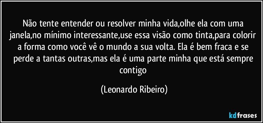 Não tente entender ou resolver minha vida,olhe ela com uma janela,no mínimo interessante,use essa visão como tinta,para colorir a forma como você vê o mundo a sua volta. Ela é bem fraca e se perde a tantas outras,mas ela é uma parte minha que está sempre contigo (Leonardo Ribeiro)