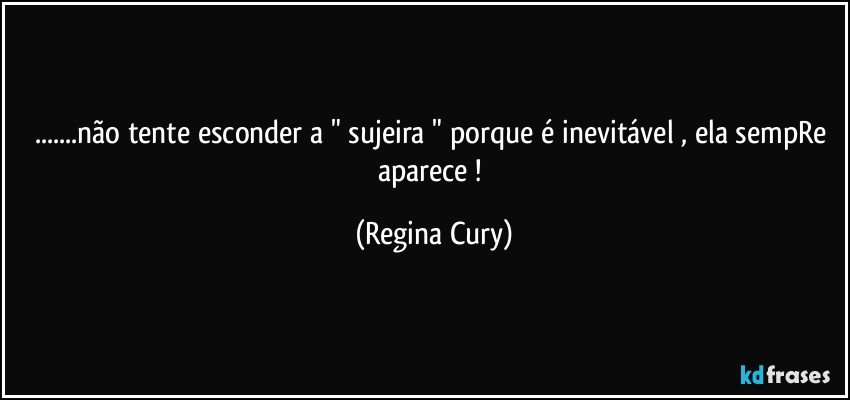 ...não tente esconder  a  " sujeira " porque é inevitável , ela sempRe aparece ! (Regina Cury)