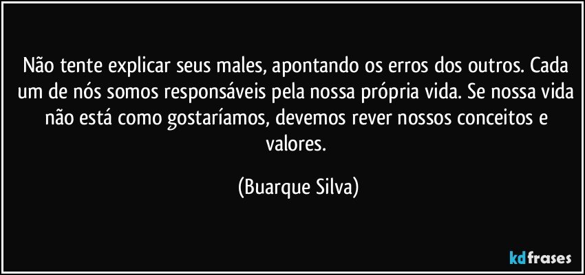 Não tente explicar seus males, apontando os erros dos outros. Cada um de nós somos responsáveis pela nossa própria vida. Se nossa vida não está como gostaríamos, devemos rever nossos conceitos e valores. (Buarque Silva)