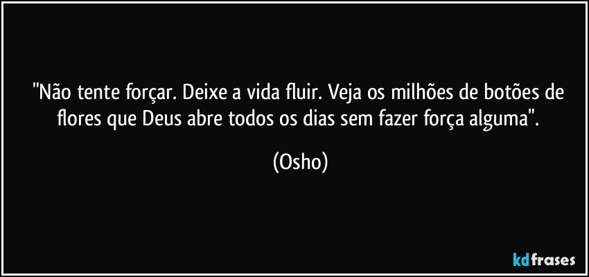 "Não tente forçar. Deixe a vida fluir. Veja os milhões de botões de flores que Deus abre todos os dias sem fazer força alguma". (Osho)