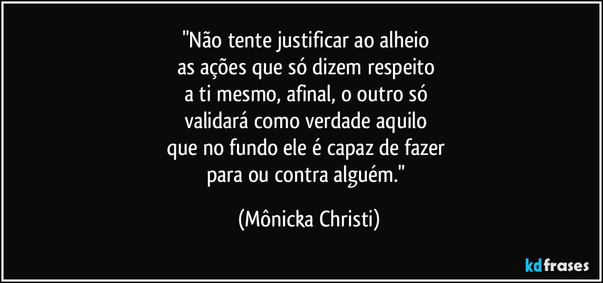 "Não tente justificar ao alheio 
as ações que só dizem respeito 
a ti mesmo, afinal, o outro só 
validará como verdade aquilo 
que no fundo ele é capaz de fazer 
para ou contra alguém." (Mônicka Christi)