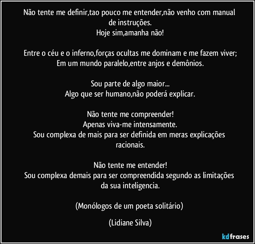 Não tente me definir,tao pouco me entender,não venho com manual de instruções.
Hoje sim,amanha não!

Entre o céu e o inferno,forças ocultas me dominam e me fazem viver;
Em um mundo paralelo,entre anjos e demônios.

Sou parte de algo maior...
Algo que ser humano,não poderá explicar.

Não tente me compreender!
Apenas viva-me intensamente.
Sou complexa de mais para ser definida em meras explicações racionais.

Não tente me entender!
Sou complexa demais para ser compreendida segundo as limitações da sua inteligencia.

(Monólogos de um poeta solitário) (Lidiane Silva)