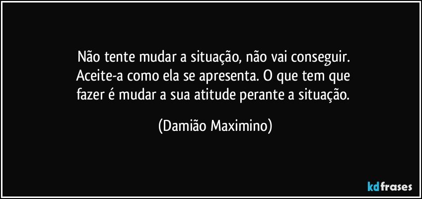 Não tente mudar a situação, não vai conseguir. 
Aceite-a como ela se apresenta. O que tem que 
fazer é mudar a sua atitude perante a situação. (Damião Maximino)