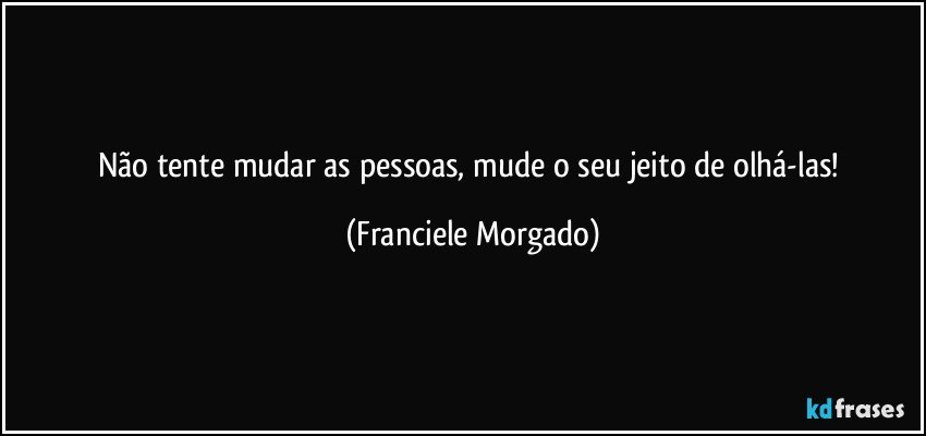 Não tente mudar as pessoas, mude o seu jeito de olhá-las! (Franciele Morgado)