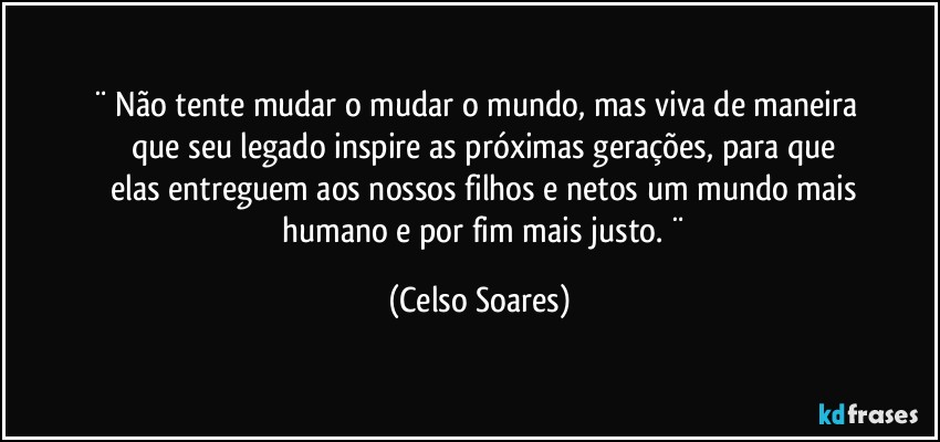 ¨   Não tente mudar o mudar o mundo,  mas viva de maneira 
        que seu  legado  inspire  as próximas  gerações,  para que 
        elas  entreguem aos  nossos filhos  e netos um mundo mais 
        humano e por fim mais justo.  ¨ (Celso Soares)