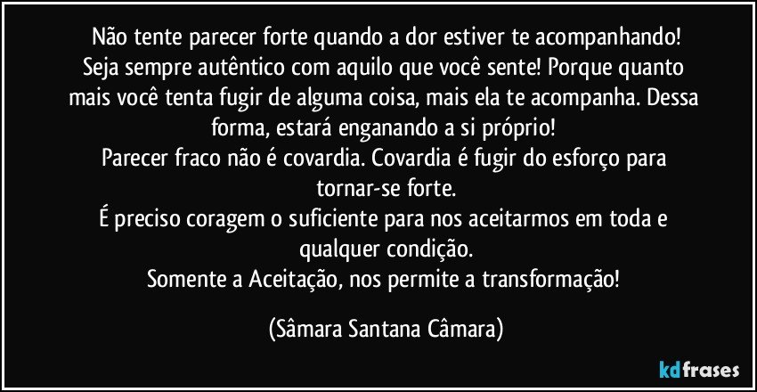 Não tente parecer forte quando a dor estiver te acompanhando!
Seja sempre autêntico com aquilo que você sente! Porque quanto mais você tenta fugir de alguma coisa, mais ela te acompanha. Dessa forma, estará enganando a si próprio!
Parecer fraco não é covardia. Covardia é fugir do esforço para tornar-se forte.
É preciso coragem o suficiente para nos aceitarmos em toda e qualquer condição.
Somente a Aceitação, nos permite a transformação! (Sâmara Santana Câmara)