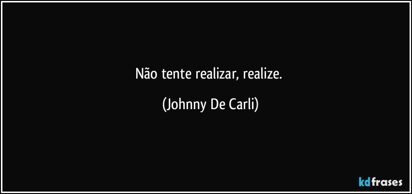 Não tente realizar, realize. (Johnny De Carli)